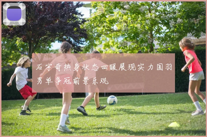 石宇奇热身状态回暖展现实力国羽男单争冠前景乐观