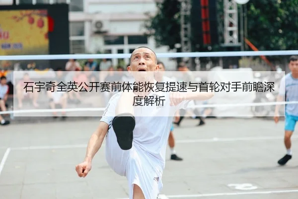 石宇奇全英公开赛前体能恢复提速与首轮对手前瞻深度解析